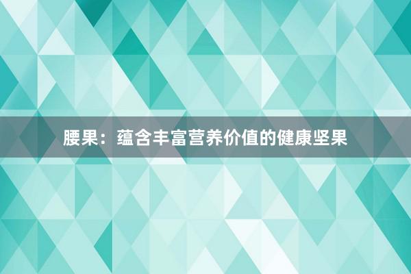 腰果：蕴含丰富营养价值的健康坚果